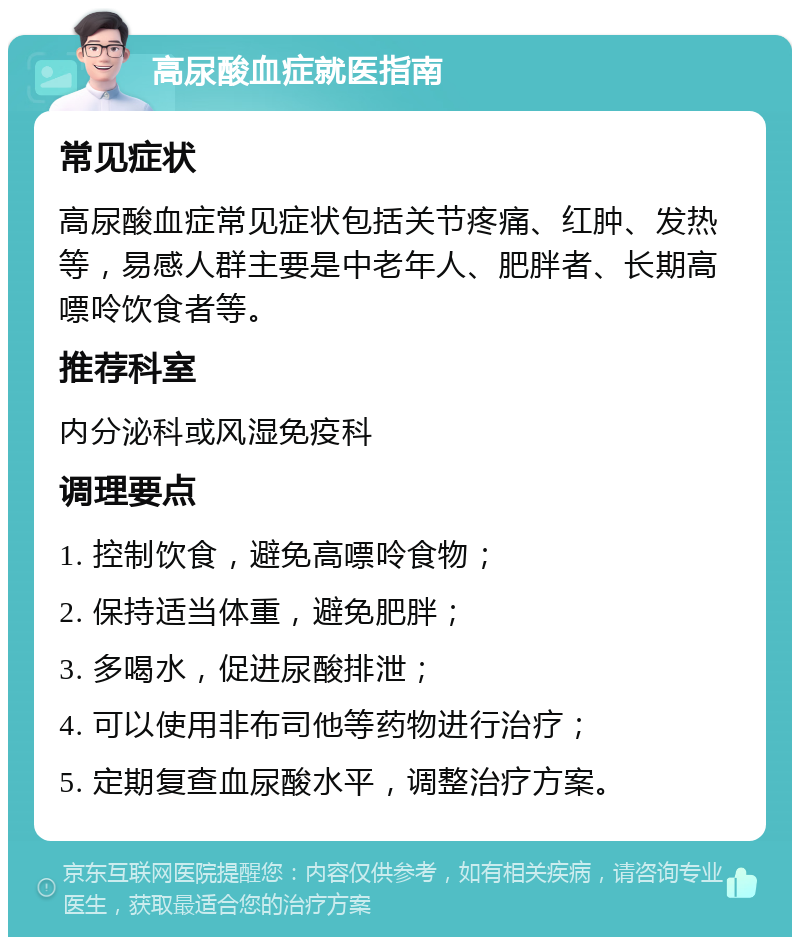 高尿酸血症就医指南 常见症状 高尿酸血症常见症状包括关节疼痛、红肿、发热等，易感人群主要是中老年人、肥胖者、长期高嘌呤饮食者等。 推荐科室 内分泌科或风湿免疫科 调理要点 1. 控制饮食，避免高嘌呤食物； 2. 保持适当体重，避免肥胖； 3. 多喝水，促进尿酸排泄； 4. 可以使用非布司他等药物进行治疗； 5. 定期复查血尿酸水平，调整治疗方案。