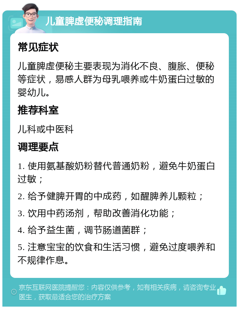 儿童脾虚便秘调理指南 常见症状 儿童脾虚便秘主要表现为消化不良、腹胀、便秘等症状，易感人群为母乳喂养或牛奶蛋白过敏的婴幼儿。 推荐科室 儿科或中医科 调理要点 1. 使用氨基酸奶粉替代普通奶粉，避免牛奶蛋白过敏； 2. 给予健脾开胃的中成药，如醒脾养儿颗粒； 3. 饮用中药汤剂，帮助改善消化功能； 4. 给予益生菌，调节肠道菌群； 5. 注意宝宝的饮食和生活习惯，避免过度喂养和不规律作息。