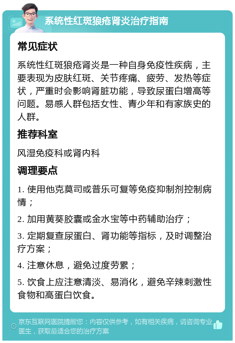 系统性红斑狼疮肾炎治疗指南 常见症状 系统性红斑狼疮肾炎是一种自身免疫性疾病，主要表现为皮肤红斑、关节疼痛、疲劳、发热等症状，严重时会影响肾脏功能，导致尿蛋白增高等问题。易感人群包括女性、青少年和有家族史的人群。 推荐科室 风湿免疫科或肾内科 调理要点 1. 使用他克莫司或普乐可复等免疫抑制剂控制病情； 2. 加用黄葵胶囊或金水宝等中药辅助治疗； 3. 定期复查尿蛋白、肾功能等指标，及时调整治疗方案； 4. 注意休息，避免过度劳累； 5. 饮食上应注意清淡、易消化，避免辛辣刺激性食物和高蛋白饮食。