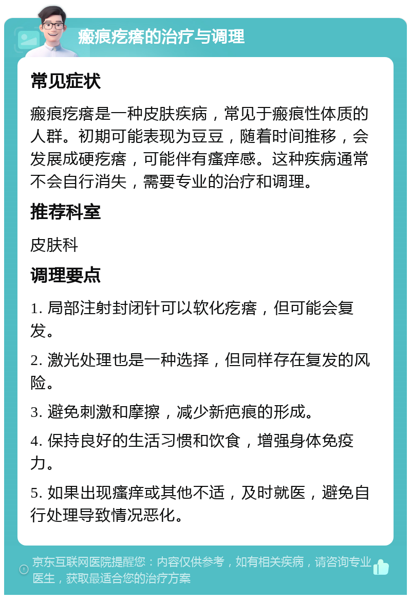 瘢痕疙瘩的治疗与调理 常见症状 瘢痕疙瘩是一种皮肤疾病，常见于瘢痕性体质的人群。初期可能表现为豆豆，随着时间推移，会发展成硬疙瘩，可能伴有瘙痒感。这种疾病通常不会自行消失，需要专业的治疗和调理。 推荐科室 皮肤科 调理要点 1. 局部注射封闭针可以软化疙瘩，但可能会复发。 2. 激光处理也是一种选择，但同样存在复发的风险。 3. 避免刺激和摩擦，减少新疤痕的形成。 4. 保持良好的生活习惯和饮食，增强身体免疫力。 5. 如果出现瘙痒或其他不适，及时就医，避免自行处理导致情况恶化。