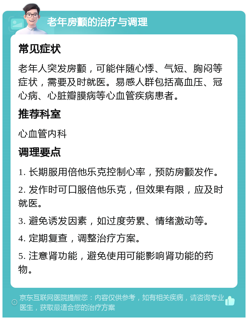 老年房颤的治疗与调理 常见症状 老年人突发房颤，可能伴随心悸、气短、胸闷等症状，需要及时就医。易感人群包括高血压、冠心病、心脏瓣膜病等心血管疾病患者。 推荐科室 心血管内科 调理要点 1. 长期服用倍他乐克控制心率，预防房颤发作。 2. 发作时可口服倍他乐克，但效果有限，应及时就医。 3. 避免诱发因素，如过度劳累、情绪激动等。 4. 定期复查，调整治疗方案。 5. 注意肾功能，避免使用可能影响肾功能的药物。