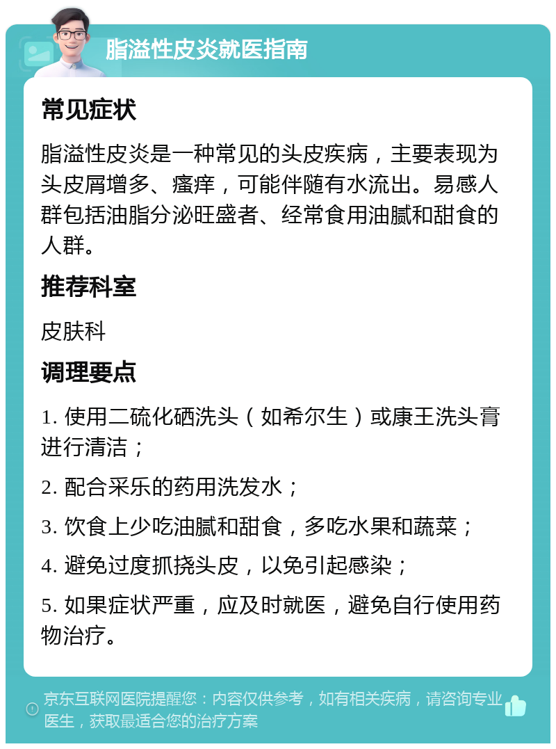 脂溢性皮炎就医指南 常见症状 脂溢性皮炎是一种常见的头皮疾病，主要表现为头皮屑增多、瘙痒，可能伴随有水流出。易感人群包括油脂分泌旺盛者、经常食用油腻和甜食的人群。 推荐科室 皮肤科 调理要点 1. 使用二硫化硒洗头（如希尔生）或康王洗头膏进行清洁； 2. 配合采乐的药用洗发水； 3. 饮食上少吃油腻和甜食，多吃水果和蔬菜； 4. 避免过度抓挠头皮，以免引起感染； 5. 如果症状严重，应及时就医，避免自行使用药物治疗。