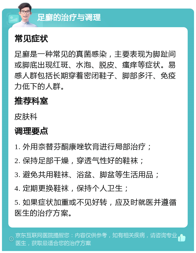 足廯的治疗与调理 常见症状 足廯是一种常见的真菌感染，主要表现为脚趾间或脚底出现红斑、水泡、脱皮、瘙痒等症状。易感人群包括长期穿着密闭鞋子、脚部多汗、免疫力低下的人群。 推荐科室 皮肤科 调理要点 1. 外用奈替芬酮康唑软膏进行局部治疗； 2. 保持足部干燥，穿透气性好的鞋袜； 3. 避免共用鞋袜、浴盆、脚盆等生活用品； 4. 定期更换鞋袜，保持个人卫生； 5. 如果症状加重或不见好转，应及时就医并遵循医生的治疗方案。