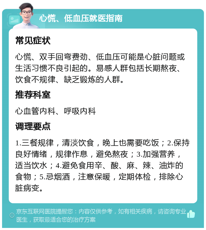 心慌、低血压就医指南 常见症状 心慌、双手回弯费劲、低血压可能是心脏问题或生活习惯不良引起的。易感人群包括长期熬夜、饮食不规律、缺乏锻炼的人群。 推荐科室 心血管内科、呼吸内科 调理要点 1.三餐规律，清淡饮食，晚上也需要吃饭；2.保持良好情绪，规律作息，避免熬夜；3.加强营养，适当饮水；4.避免食用辛、酸、麻、辣、油炸的食物；5.忌烟酒，注意保暖，定期体检，排除心脏病变。