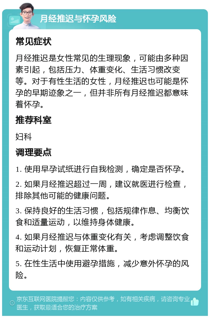 月经推迟与怀孕风险 常见症状 月经推迟是女性常见的生理现象，可能由多种因素引起，包括压力、体重变化、生活习惯改变等。对于有性生活的女性，月经推迟也可能是怀孕的早期迹象之一，但并非所有月经推迟都意味着怀孕。 推荐科室 妇科 调理要点 1. 使用早孕试纸进行自我检测，确定是否怀孕。 2. 如果月经推迟超过一周，建议就医进行检查，排除其他可能的健康问题。 3. 保持良好的生活习惯，包括规律作息、均衡饮食和适量运动，以维持身体健康。 4. 如果月经推迟与体重变化有关，考虑调整饮食和运动计划，恢复正常体重。 5. 在性生活中使用避孕措施，减少意外怀孕的风险。