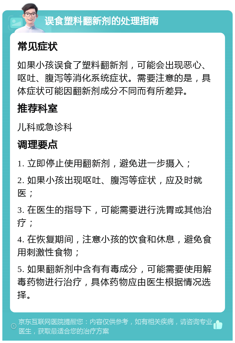 误食塑料翻新剂的处理指南 常见症状 如果小孩误食了塑料翻新剂，可能会出现恶心、呕吐、腹泻等消化系统症状。需要注意的是，具体症状可能因翻新剂成分不同而有所差异。 推荐科室 儿科或急诊科 调理要点 1. 立即停止使用翻新剂，避免进一步摄入； 2. 如果小孩出现呕吐、腹泻等症状，应及时就医； 3. 在医生的指导下，可能需要进行洗胃或其他治疗； 4. 在恢复期间，注意小孩的饮食和休息，避免食用刺激性食物； 5. 如果翻新剂中含有有毒成分，可能需要使用解毒药物进行治疗，具体药物应由医生根据情况选择。