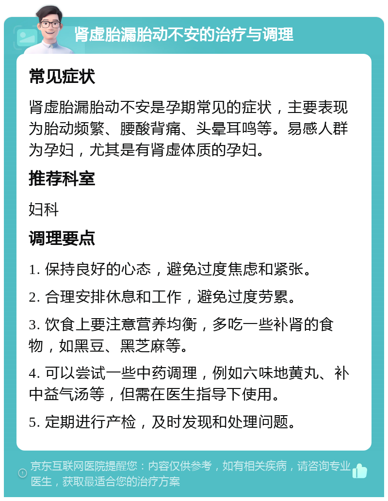 肾虚胎漏胎动不安的治疗与调理 常见症状 肾虚胎漏胎动不安是孕期常见的症状，主要表现为胎动频繁、腰酸背痛、头晕耳鸣等。易感人群为孕妇，尤其是有肾虚体质的孕妇。 推荐科室 妇科 调理要点 1. 保持良好的心态，避免过度焦虑和紧张。 2. 合理安排休息和工作，避免过度劳累。 3. 饮食上要注意营养均衡，多吃一些补肾的食物，如黑豆、黑芝麻等。 4. 可以尝试一些中药调理，例如六味地黄丸、补中益气汤等，但需在医生指导下使用。 5. 定期进行产检，及时发现和处理问题。