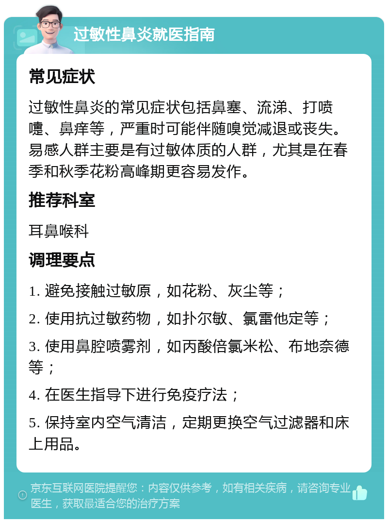 过敏性鼻炎就医指南 常见症状 过敏性鼻炎的常见症状包括鼻塞、流涕、打喷嚏、鼻痒等，严重时可能伴随嗅觉减退或丧失。易感人群主要是有过敏体质的人群，尤其是在春季和秋季花粉高峰期更容易发作。 推荐科室 耳鼻喉科 调理要点 1. 避免接触过敏原，如花粉、灰尘等； 2. 使用抗过敏药物，如扑尔敏、氯雷他定等； 3. 使用鼻腔喷雾剂，如丙酸倍氯米松、布地奈德等； 4. 在医生指导下进行免疫疗法； 5. 保持室内空气清洁，定期更换空气过滤器和床上用品。