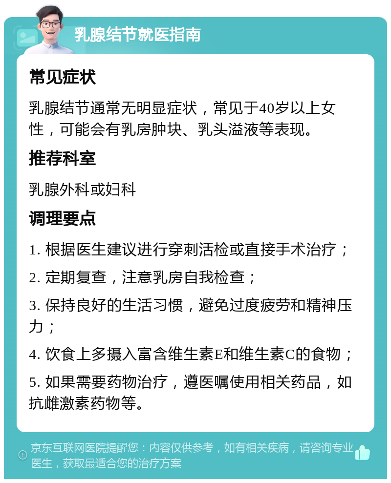 乳腺结节就医指南 常见症状 乳腺结节通常无明显症状，常见于40岁以上女性，可能会有乳房肿块、乳头溢液等表现。 推荐科室 乳腺外科或妇科 调理要点 1. 根据医生建议进行穿刺活检或直接手术治疗； 2. 定期复查，注意乳房自我检查； 3. 保持良好的生活习惯，避免过度疲劳和精神压力； 4. 饮食上多摄入富含维生素E和维生素C的食物； 5. 如果需要药物治疗，遵医嘱使用相关药品，如抗雌激素药物等。