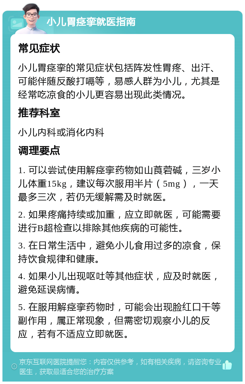 小儿胃痉挛就医指南 常见症状 小儿胃痉挛的常见症状包括阵发性胃疼、出汗、可能伴随反酸打嗝等，易感人群为小儿，尤其是经常吃凉食的小儿更容易出现此类情况。 推荐科室 小儿内科或消化内科 调理要点 1. 可以尝试使用解痉挛药物如山莨菪碱，三岁小儿体重15kg，建议每次服用半片（5mg），一天最多三次，若仍无缓解需及时就医。 2. 如果疼痛持续或加重，应立即就医，可能需要进行B超检查以排除其他疾病的可能性。 3. 在日常生活中，避免小儿食用过多的凉食，保持饮食规律和健康。 4. 如果小儿出现呕吐等其他症状，应及时就医，避免延误病情。 5. 在服用解痉挛药物时，可能会出现脸红口干等副作用，属正常现象，但需密切观察小儿的反应，若有不适应立即就医。