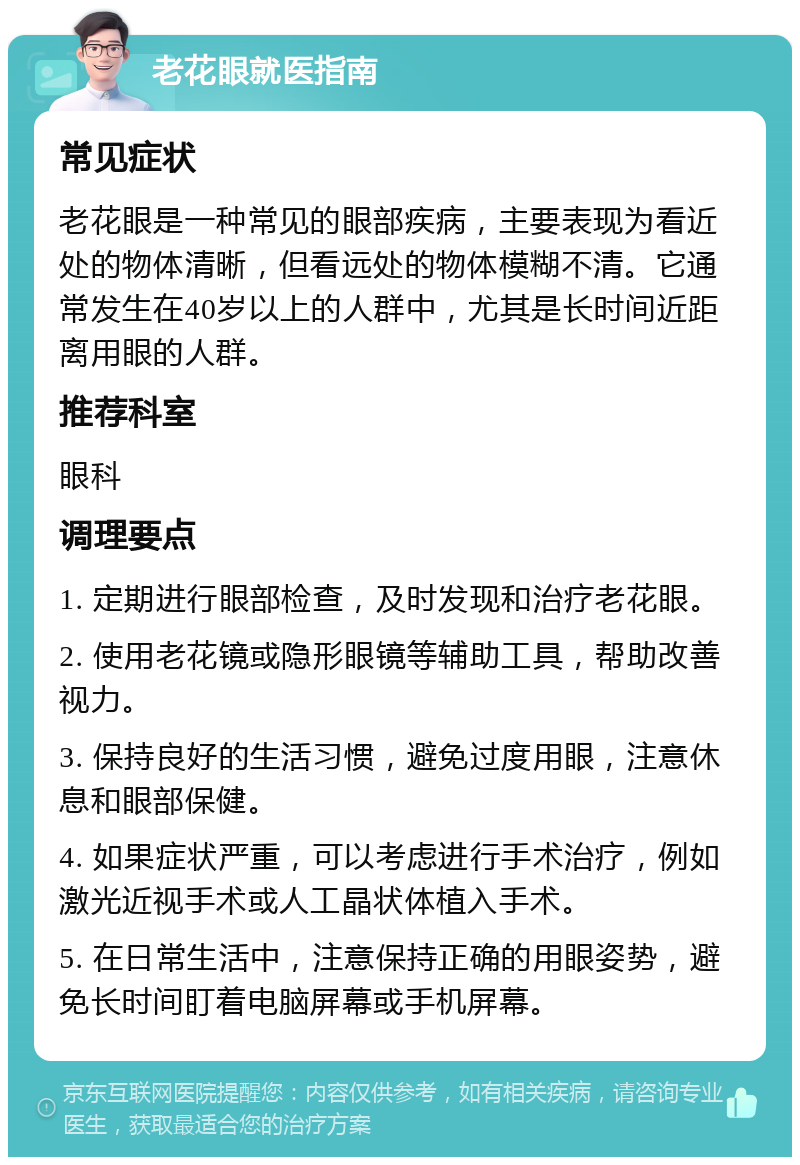 老花眼就医指南 常见症状 老花眼是一种常见的眼部疾病，主要表现为看近处的物体清晰，但看远处的物体模糊不清。它通常发生在40岁以上的人群中，尤其是长时间近距离用眼的人群。 推荐科室 眼科 调理要点 1. 定期进行眼部检查，及时发现和治疗老花眼。 2. 使用老花镜或隐形眼镜等辅助工具，帮助改善视力。 3. 保持良好的生活习惯，避免过度用眼，注意休息和眼部保健。 4. 如果症状严重，可以考虑进行手术治疗，例如激光近视手术或人工晶状体植入手术。 5. 在日常生活中，注意保持正确的用眼姿势，避免长时间盯着电脑屏幕或手机屏幕。