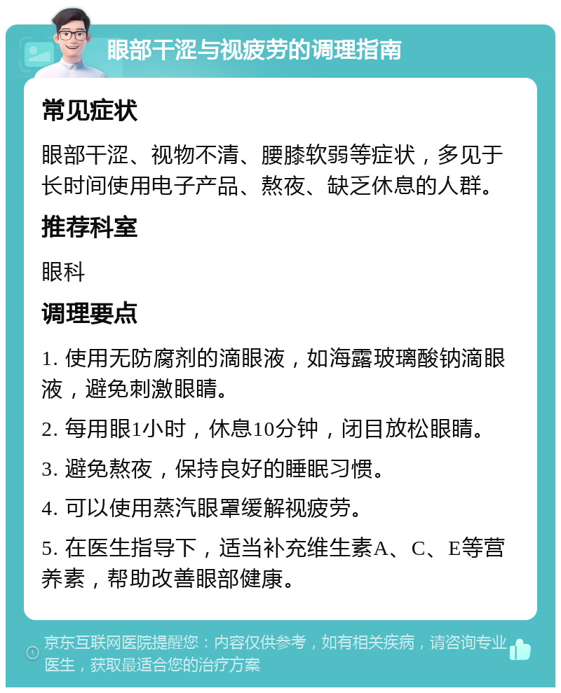 眼部干涩与视疲劳的调理指南 常见症状 眼部干涩、视物不清、腰膝软弱等症状，多见于长时间使用电子产品、熬夜、缺乏休息的人群。 推荐科室 眼科 调理要点 1. 使用无防腐剂的滴眼液，如海露玻璃酸钠滴眼液，避免刺激眼睛。 2. 每用眼1小时，休息10分钟，闭目放松眼睛。 3. 避免熬夜，保持良好的睡眠习惯。 4. 可以使用蒸汽眼罩缓解视疲劳。 5. 在医生指导下，适当补充维生素A、C、E等营养素，帮助改善眼部健康。