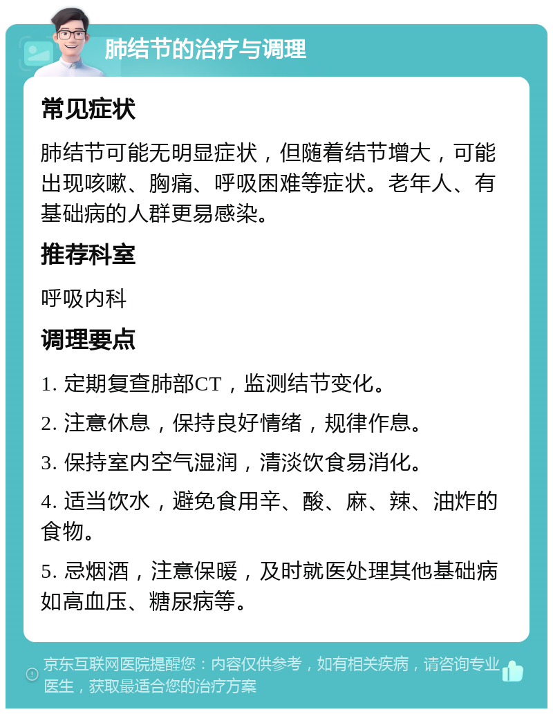 肺结节的治疗与调理 常见症状 肺结节可能无明显症状，但随着结节增大，可能出现咳嗽、胸痛、呼吸困难等症状。老年人、有基础病的人群更易感染。 推荐科室 呼吸内科 调理要点 1. 定期复查肺部CT，监测结节变化。 2. 注意休息，保持良好情绪，规律作息。 3. 保持室内空气湿润，清淡饮食易消化。 4. 适当饮水，避免食用辛、酸、麻、辣、油炸的食物。 5. 忌烟酒，注意保暖，及时就医处理其他基础病如高血压、糖尿病等。