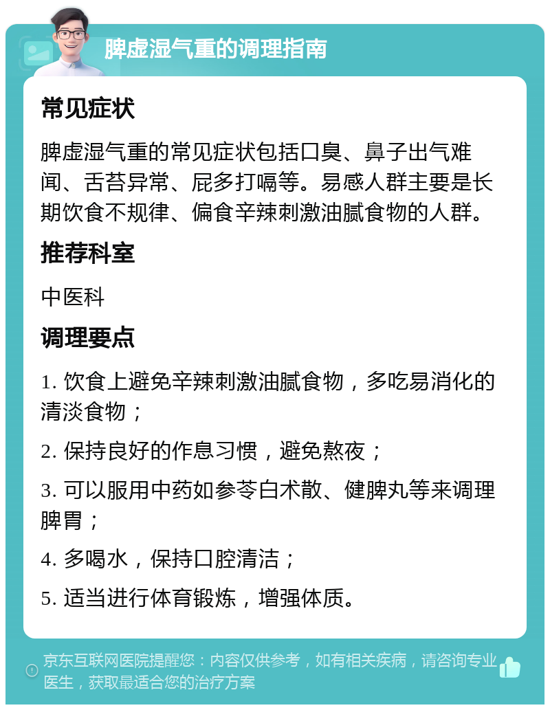 脾虚湿气重的调理指南 常见症状 脾虚湿气重的常见症状包括口臭、鼻子出气难闻、舌苔异常、屁多打嗝等。易感人群主要是长期饮食不规律、偏食辛辣刺激油腻食物的人群。 推荐科室 中医科 调理要点 1. 饮食上避免辛辣刺激油腻食物，多吃易消化的清淡食物； 2. 保持良好的作息习惯，避免熬夜； 3. 可以服用中药如参苓白术散、健脾丸等来调理脾胃； 4. 多喝水，保持口腔清洁； 5. 适当进行体育锻炼，增强体质。