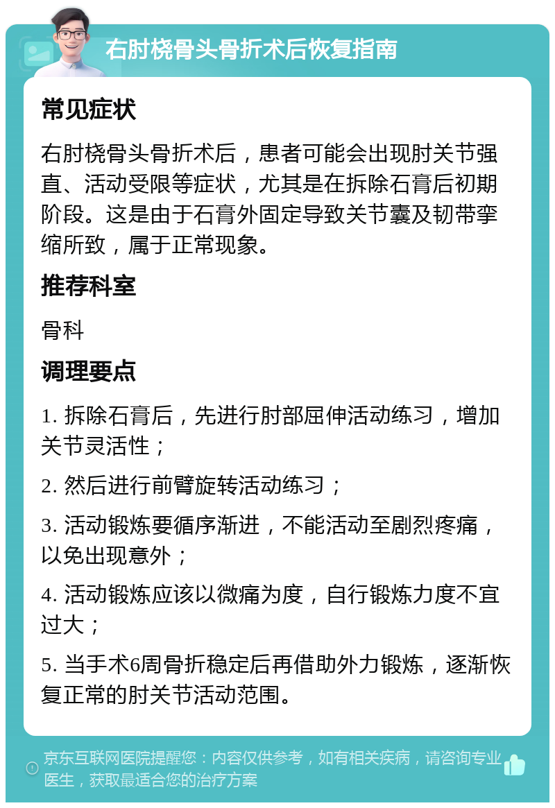 右肘桡骨头骨折术后恢复指南 常见症状 右肘桡骨头骨折术后，患者可能会出现肘关节强直、活动受限等症状，尤其是在拆除石膏后初期阶段。这是由于石膏外固定导致关节囊及韧带挛缩所致，属于正常现象。 推荐科室 骨科 调理要点 1. 拆除石膏后，先进行肘部屈伸活动练习，增加关节灵活性； 2. 然后进行前臂旋转活动练习； 3. 活动锻炼要循序渐进，不能活动至剧烈疼痛，以免出现意外； 4. 活动锻炼应该以微痛为度，自行锻炼力度不宜过大； 5. 当手术6周骨折稳定后再借助外力锻炼，逐渐恢复正常的肘关节活动范围。