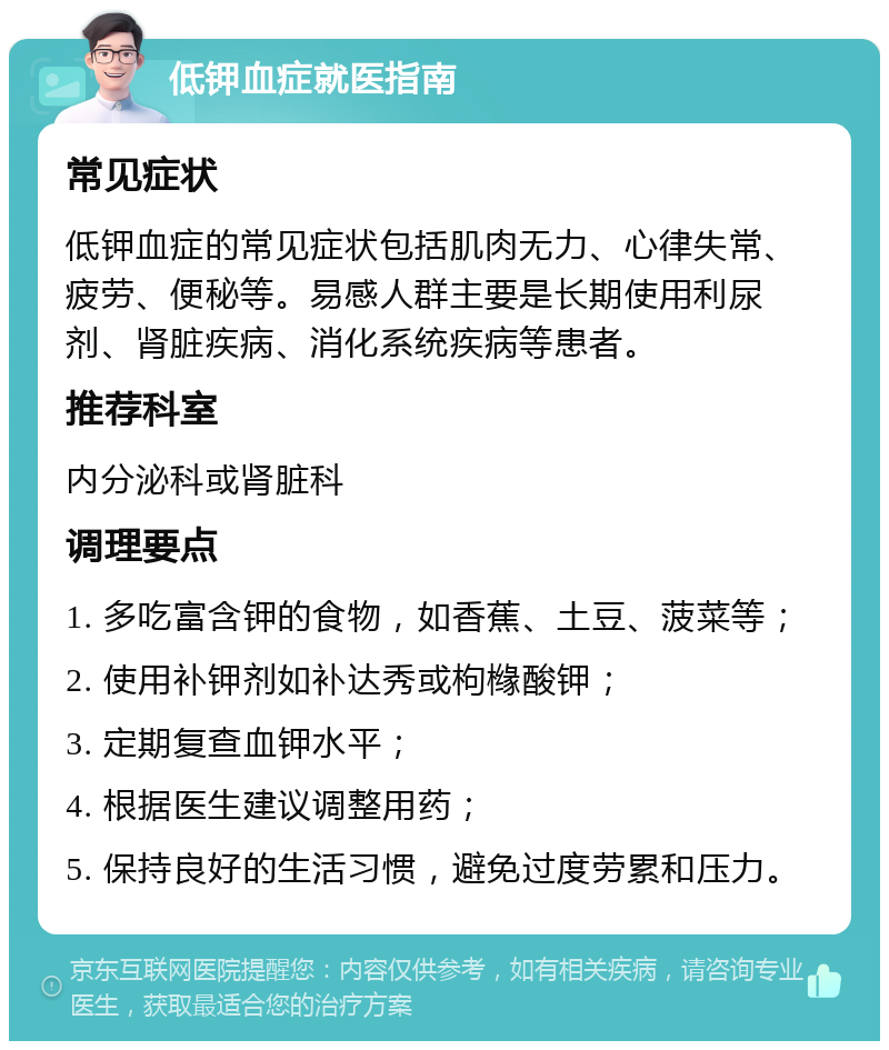 低钾血症就医指南 常见症状 低钾血症的常见症状包括肌肉无力、心律失常、疲劳、便秘等。易感人群主要是长期使用利尿剂、肾脏疾病、消化系统疾病等患者。 推荐科室 内分泌科或肾脏科 调理要点 1. 多吃富含钾的食物，如香蕉、土豆、菠菜等； 2. 使用补钾剂如补达秀或枸橼酸钾； 3. 定期复查血钾水平； 4. 根据医生建议调整用药； 5. 保持良好的生活习惯，避免过度劳累和压力。