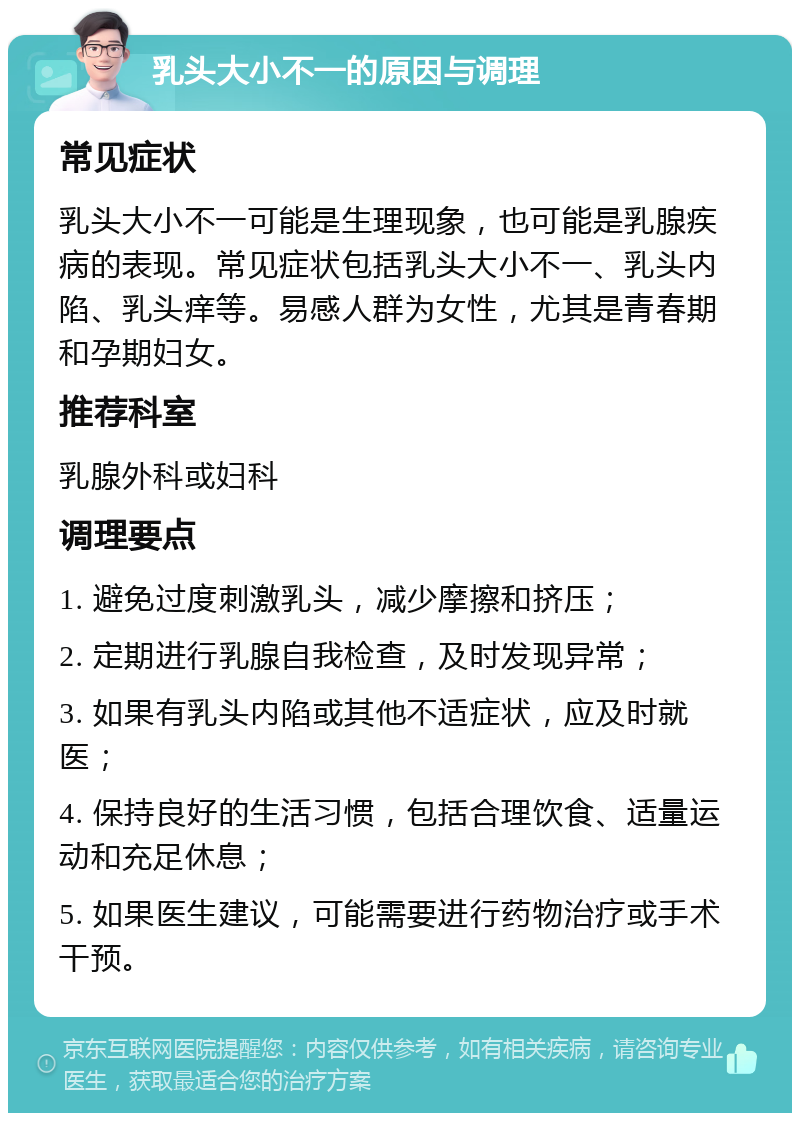 乳头大小不一的原因与调理 常见症状 乳头大小不一可能是生理现象，也可能是乳腺疾病的表现。常见症状包括乳头大小不一、乳头内陷、乳头痒等。易感人群为女性，尤其是青春期和孕期妇女。 推荐科室 乳腺外科或妇科 调理要点 1. 避免过度刺激乳头，减少摩擦和挤压； 2. 定期进行乳腺自我检查，及时发现异常； 3. 如果有乳头内陷或其他不适症状，应及时就医； 4. 保持良好的生活习惯，包括合理饮食、适量运动和充足休息； 5. 如果医生建议，可能需要进行药物治疗或手术干预。