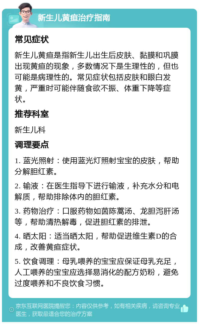 新生儿黄疸治疗指南 常见症状 新生儿黄疸是指新生儿出生后皮肤、黏膜和巩膜出现黄疸的现象，多数情况下是生理性的，但也可能是病理性的。常见症状包括皮肤和眼白发黄，严重时可能伴随食欲不振、体重下降等症状。 推荐科室 新生儿科 调理要点 1. 蓝光照射：使用蓝光灯照射宝宝的皮肤，帮助分解胆红素。 2. 输液：在医生指导下进行输液，补充水分和电解质，帮助排除体内的胆红素。 3. 药物治疗：口服药物如茵陈蒿汤、龙胆泻肝汤等，帮助清热解毒，促进胆红素的排泄。 4. 晒太阳：适当晒太阳，帮助促进维生素D的合成，改善黄疸症状。 5. 饮食调理：母乳喂养的宝宝应保证母乳充足，人工喂养的宝宝应选择易消化的配方奶粉，避免过度喂养和不良饮食习惯。