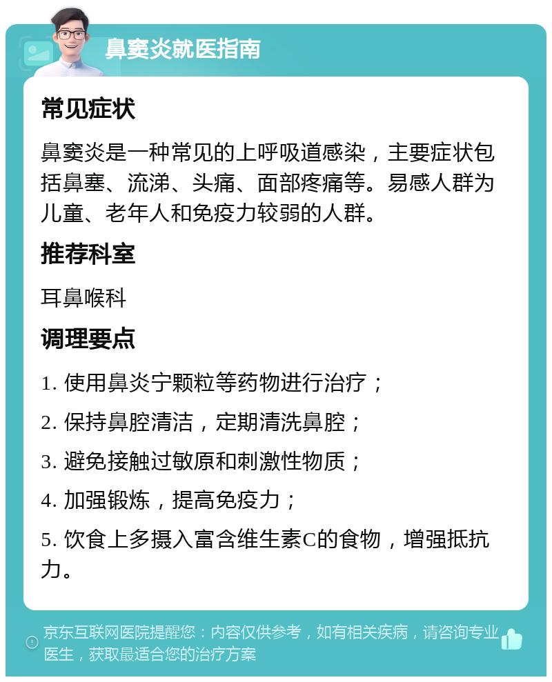 鼻窦炎就医指南 常见症状 鼻窦炎是一种常见的上呼吸道感染，主要症状包括鼻塞、流涕、头痛、面部疼痛等。易感人群为儿童、老年人和免疫力较弱的人群。 推荐科室 耳鼻喉科 调理要点 1. 使用鼻炎宁颗粒等药物进行治疗； 2. 保持鼻腔清洁，定期清洗鼻腔； 3. 避免接触过敏原和刺激性物质； 4. 加强锻炼，提高免疫力； 5. 饮食上多摄入富含维生素C的食物，增强抵抗力。