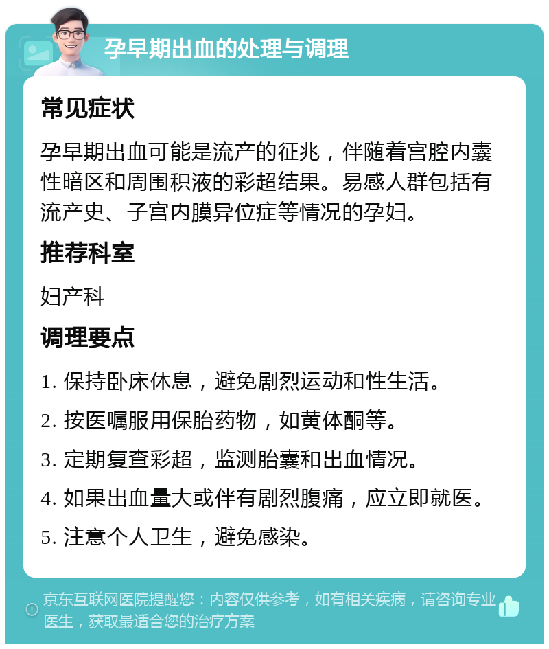 孕早期出血的处理与调理 常见症状 孕早期出血可能是流产的征兆，伴随着宫腔内囊性暗区和周围积液的彩超结果。易感人群包括有流产史、子宫内膜异位症等情况的孕妇。 推荐科室 妇产科 调理要点 1. 保持卧床休息，避免剧烈运动和性生活。 2. 按医嘱服用保胎药物，如黄体酮等。 3. 定期复查彩超，监测胎囊和出血情况。 4. 如果出血量大或伴有剧烈腹痛，应立即就医。 5. 注意个人卫生，避免感染。