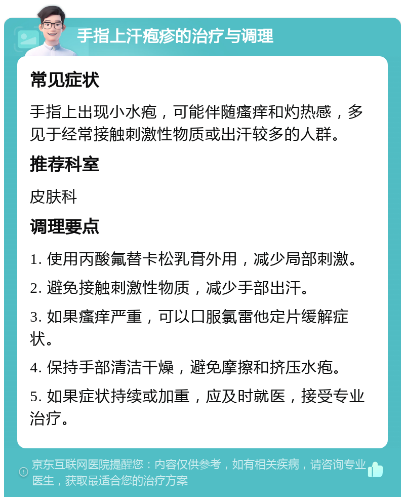 手指上汗疱疹的治疗与调理 常见症状 手指上出现小水疱，可能伴随瘙痒和灼热感，多见于经常接触刺激性物质或出汗较多的人群。 推荐科室 皮肤科 调理要点 1. 使用丙酸氟替卡松乳膏外用，减少局部刺激。 2. 避免接触刺激性物质，减少手部出汗。 3. 如果瘙痒严重，可以口服氯雷他定片缓解症状。 4. 保持手部清洁干燥，避免摩擦和挤压水疱。 5. 如果症状持续或加重，应及时就医，接受专业治疗。