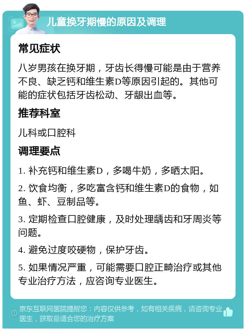 儿童换牙期慢的原因及调理 常见症状 八岁男孩在换牙期，牙齿长得慢可能是由于营养不良、缺乏钙和维生素D等原因引起的。其他可能的症状包括牙齿松动、牙龈出血等。 推荐科室 儿科或口腔科 调理要点 1. 补充钙和维生素D，多喝牛奶，多晒太阳。 2. 饮食均衡，多吃富含钙和维生素D的食物，如鱼、虾、豆制品等。 3. 定期检查口腔健康，及时处理龋齿和牙周炎等问题。 4. 避免过度咬硬物，保护牙齿。 5. 如果情况严重，可能需要口腔正畸治疗或其他专业治疗方法，应咨询专业医生。