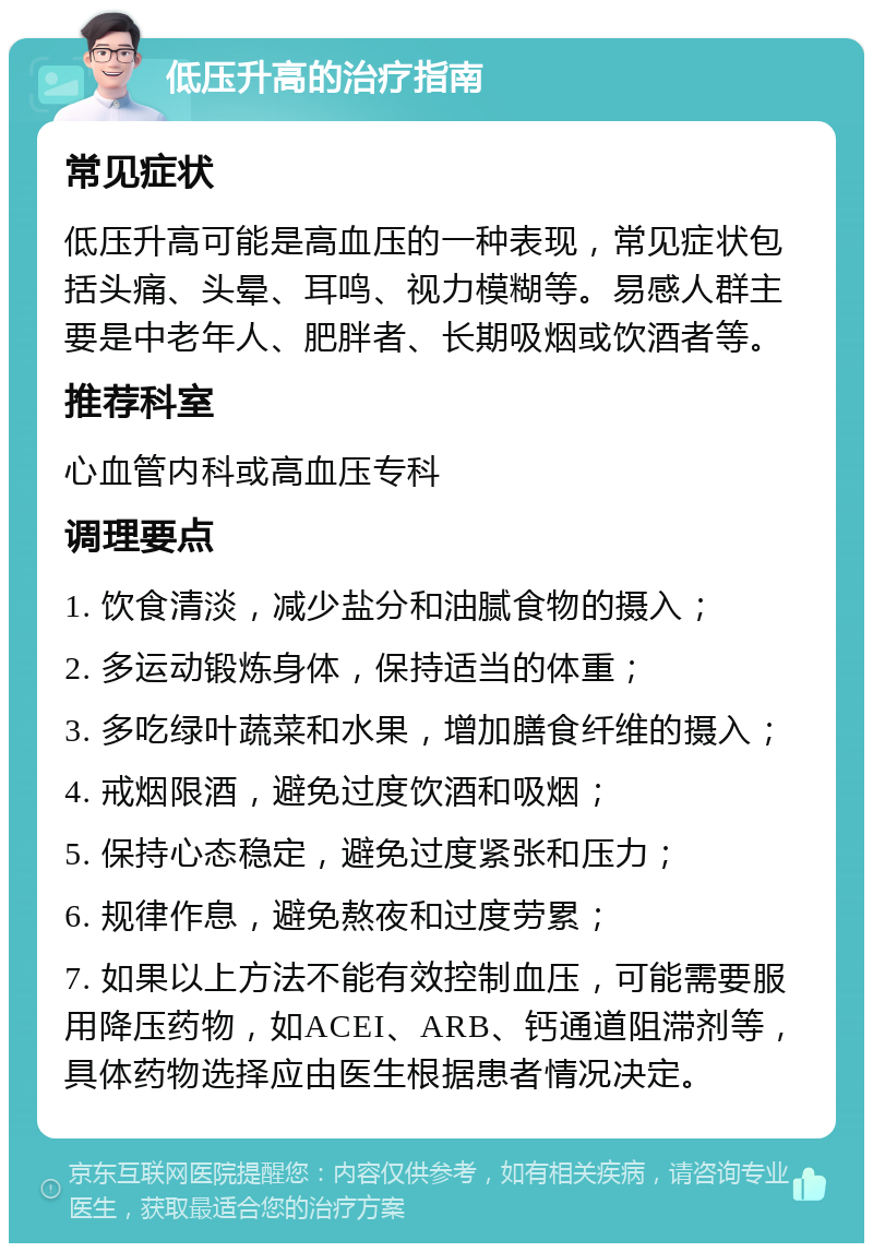 低压升高的治疗指南 常见症状 低压升高可能是高血压的一种表现，常见症状包括头痛、头晕、耳鸣、视力模糊等。易感人群主要是中老年人、肥胖者、长期吸烟或饮酒者等。 推荐科室 心血管内科或高血压专科 调理要点 1. 饮食清淡，减少盐分和油腻食物的摄入； 2. 多运动锻炼身体，保持适当的体重； 3. 多吃绿叶蔬菜和水果，增加膳食纤维的摄入； 4. 戒烟限酒，避免过度饮酒和吸烟； 5. 保持心态稳定，避免过度紧张和压力； 6. 规律作息，避免熬夜和过度劳累； 7. 如果以上方法不能有效控制血压，可能需要服用降压药物，如ACEI、ARB、钙通道阻滞剂等，具体药物选择应由医生根据患者情况决定。