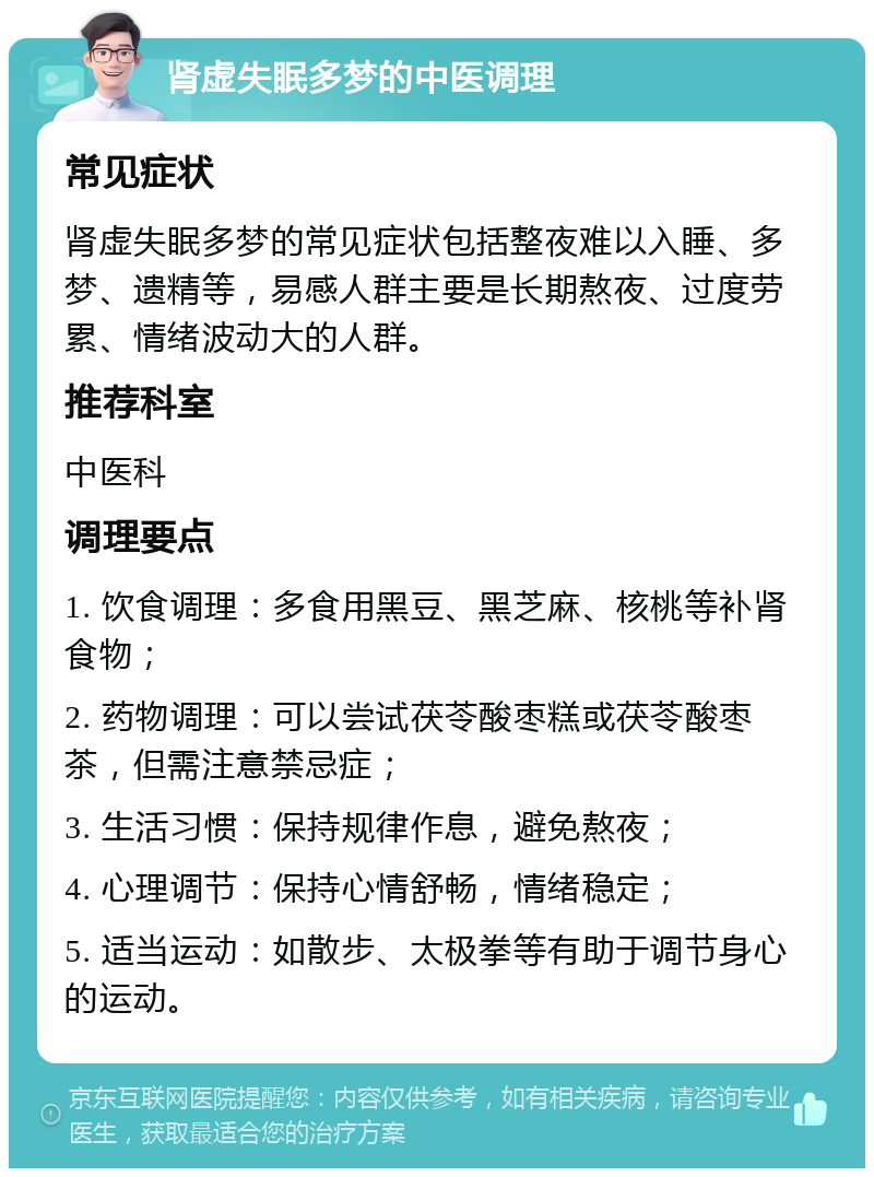 肾虚失眠多梦的中医调理 常见症状 肾虚失眠多梦的常见症状包括整夜难以入睡、多梦、遗精等，易感人群主要是长期熬夜、过度劳累、情绪波动大的人群。 推荐科室 中医科 调理要点 1. 饮食调理：多食用黑豆、黑芝麻、核桃等补肾食物； 2. 药物调理：可以尝试茯苓酸枣糕或茯苓酸枣茶，但需注意禁忌症； 3. 生活习惯：保持规律作息，避免熬夜； 4. 心理调节：保持心情舒畅，情绪稳定； 5. 适当运动：如散步、太极拳等有助于调节身心的运动。