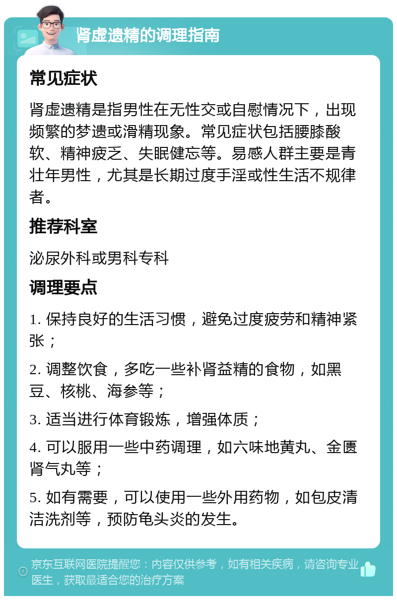 肾虚遗精的调理指南 常见症状 肾虚遗精是指男性在无性交或自慰情况下，出现频繁的梦遗或滑精现象。常见症状包括腰膝酸软、精神疲乏、失眠健忘等。易感人群主要是青壮年男性，尤其是长期过度手淫或性生活不规律者。 推荐科室 泌尿外科或男科专科 调理要点 1. 保持良好的生活习惯，避免过度疲劳和精神紧张； 2. 调整饮食，多吃一些补肾益精的食物，如黑豆、核桃、海参等； 3. 适当进行体育锻炼，增强体质； 4. 可以服用一些中药调理，如六味地黄丸、金匮肾气丸等； 5. 如有需要，可以使用一些外用药物，如包皮清洁洗剂等，预防龟头炎的发生。