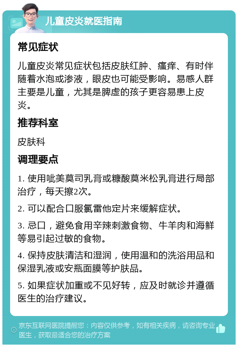 儿童皮炎就医指南 常见症状 儿童皮炎常见症状包括皮肤红肿、瘙痒、有时伴随着水泡或渗液，眼皮也可能受影响。易感人群主要是儿童，尤其是脾虚的孩子更容易患上皮炎。 推荐科室 皮肤科 调理要点 1. 使用呲美莫司乳膏或糠酸莫米松乳膏进行局部治疗，每天擦2次。 2. 可以配合口服氯雷他定片来缓解症状。 3. 忌口，避免食用辛辣刺激食物、牛羊肉和海鲜等易引起过敏的食物。 4. 保持皮肤清洁和湿润，使用温和的洗浴用品和保湿乳液或安瓶面膜等护肤品。 5. 如果症状加重或不见好转，应及时就诊并遵循医生的治疗建议。