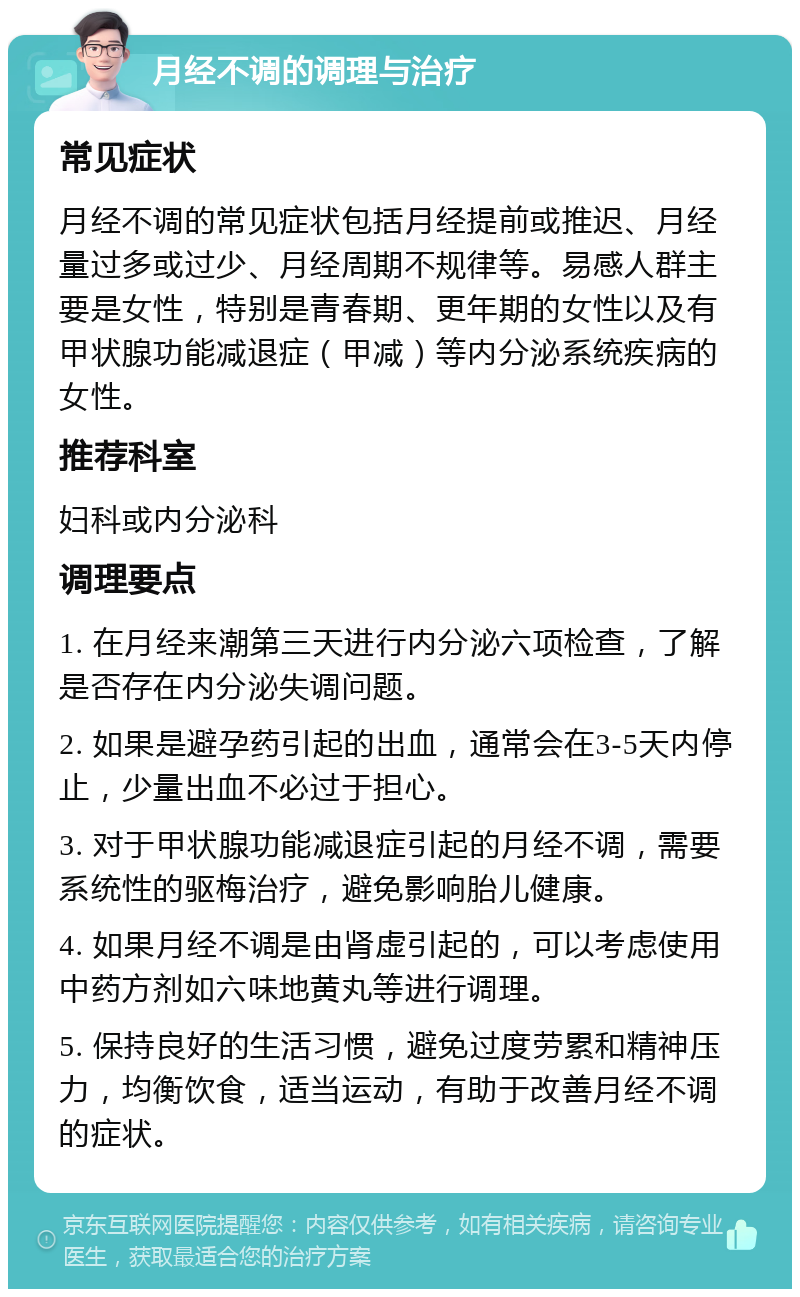 月经不调的调理与治疗 常见症状 月经不调的常见症状包括月经提前或推迟、月经量过多或过少、月经周期不规律等。易感人群主要是女性，特别是青春期、更年期的女性以及有甲状腺功能减退症（甲减）等内分泌系统疾病的女性。 推荐科室 妇科或内分泌科 调理要点 1. 在月经来潮第三天进行内分泌六项检查，了解是否存在内分泌失调问题。 2. 如果是避孕药引起的出血，通常会在3-5天内停止，少量出血不必过于担心。 3. 对于甲状腺功能减退症引起的月经不调，需要系统性的驱梅治疗，避免影响胎儿健康。 4. 如果月经不调是由肾虚引起的，可以考虑使用中药方剂如六味地黄丸等进行调理。 5. 保持良好的生活习惯，避免过度劳累和精神压力，均衡饮食，适当运动，有助于改善月经不调的症状。