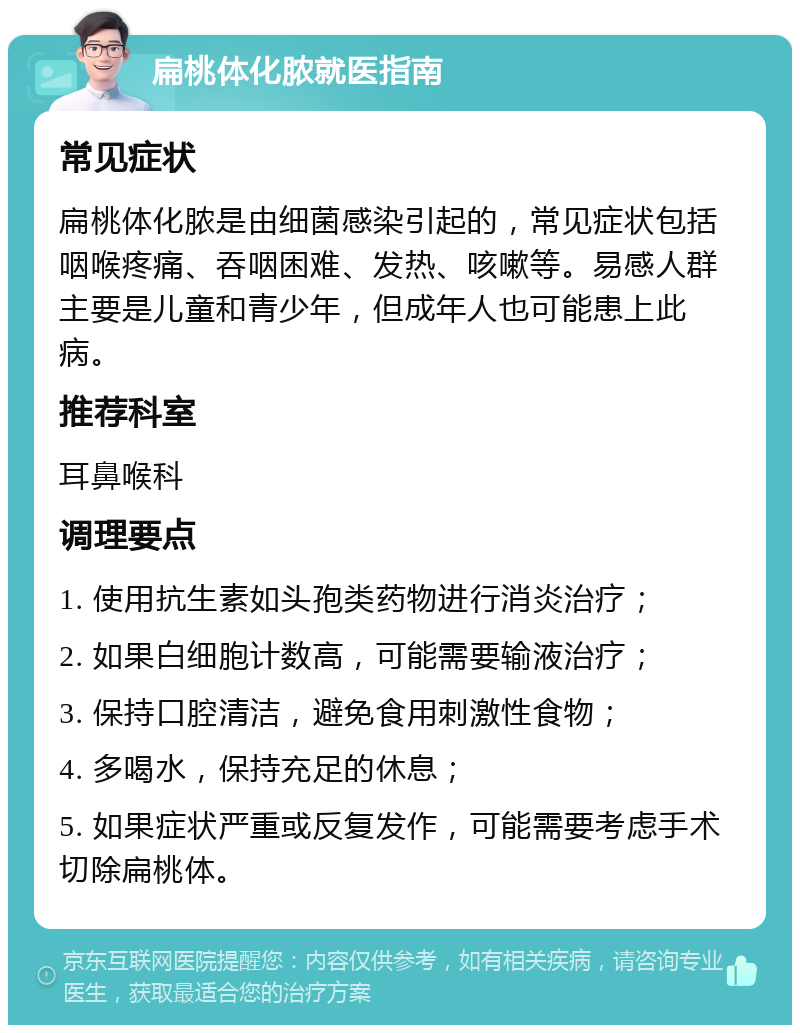 扁桃体化脓就医指南 常见症状 扁桃体化脓是由细菌感染引起的，常见症状包括咽喉疼痛、吞咽困难、发热、咳嗽等。易感人群主要是儿童和青少年，但成年人也可能患上此病。 推荐科室 耳鼻喉科 调理要点 1. 使用抗生素如头孢类药物进行消炎治疗； 2. 如果白细胞计数高，可能需要输液治疗； 3. 保持口腔清洁，避免食用刺激性食物； 4. 多喝水，保持充足的休息； 5. 如果症状严重或反复发作，可能需要考虑手术切除扁桃体。