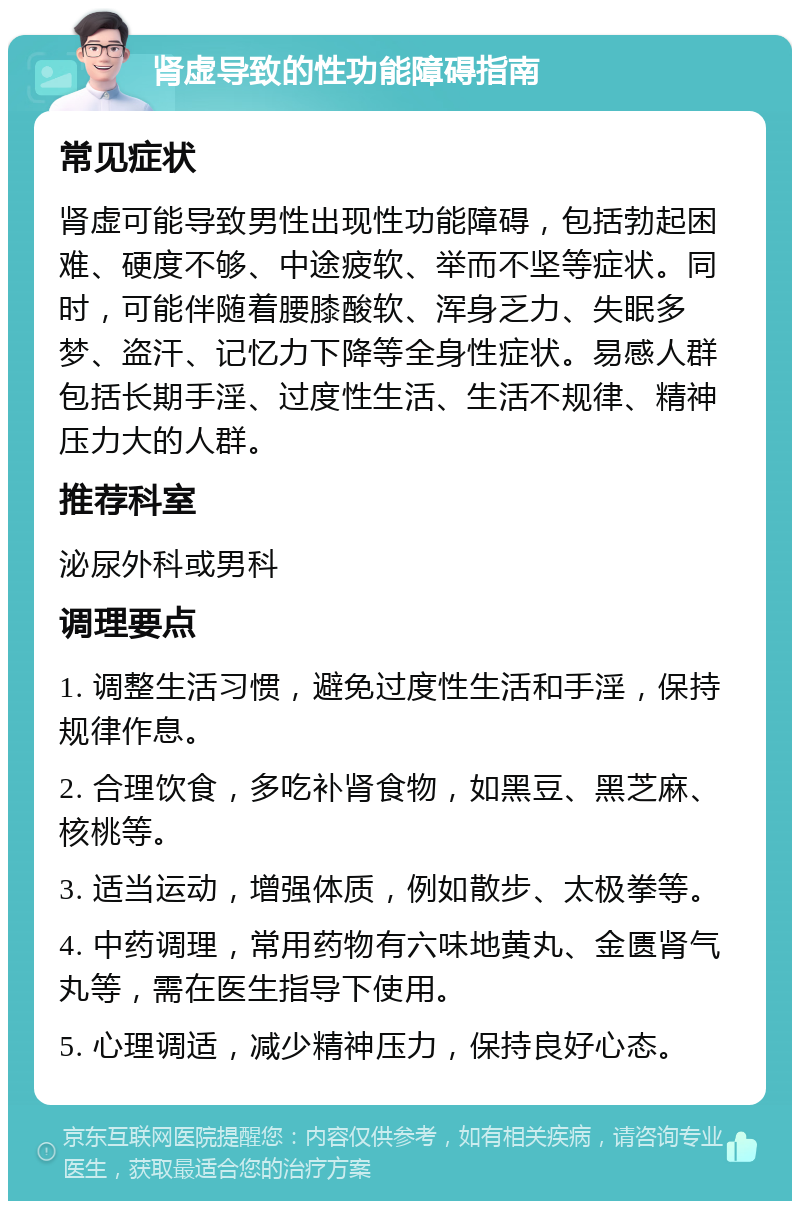 肾虚导致的性功能障碍指南 常见症状 肾虚可能导致男性出现性功能障碍，包括勃起困难、硬度不够、中途疲软、举而不坚等症状。同时，可能伴随着腰膝酸软、浑身乏力、失眠多梦、盗汗、记忆力下降等全身性症状。易感人群包括长期手淫、过度性生活、生活不规律、精神压力大的人群。 推荐科室 泌尿外科或男科 调理要点 1. 调整生活习惯，避免过度性生活和手淫，保持规律作息。 2. 合理饮食，多吃补肾食物，如黑豆、黑芝麻、核桃等。 3. 适当运动，增强体质，例如散步、太极拳等。 4. 中药调理，常用药物有六味地黄丸、金匮肾气丸等，需在医生指导下使用。 5. 心理调适，减少精神压力，保持良好心态。