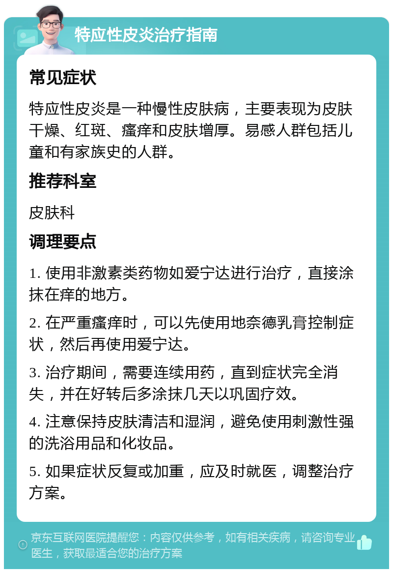 特应性皮炎治疗指南 常见症状 特应性皮炎是一种慢性皮肤病，主要表现为皮肤干燥、红斑、瘙痒和皮肤增厚。易感人群包括儿童和有家族史的人群。 推荐科室 皮肤科 调理要点 1. 使用非激素类药物如爱宁达进行治疗，直接涂抹在痒的地方。 2. 在严重瘙痒时，可以先使用地奈德乳膏控制症状，然后再使用爱宁达。 3. 治疗期间，需要连续用药，直到症状完全消失，并在好转后多涂抹几天以巩固疗效。 4. 注意保持皮肤清洁和湿润，避免使用刺激性强的洗浴用品和化妆品。 5. 如果症状反复或加重，应及时就医，调整治疗方案。