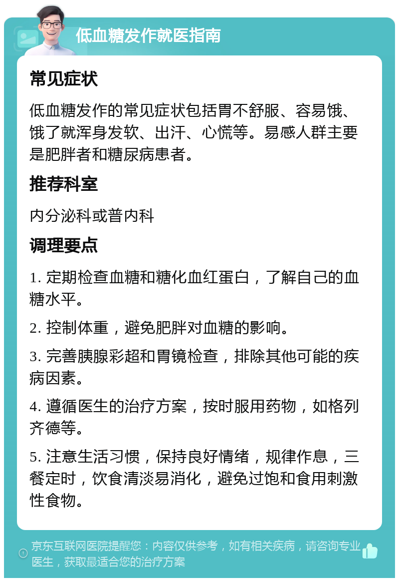 低血糖发作就医指南 常见症状 低血糖发作的常见症状包括胃不舒服、容易饿、饿了就浑身发软、出汗、心慌等。易感人群主要是肥胖者和糖尿病患者。 推荐科室 内分泌科或普内科 调理要点 1. 定期检查血糖和糖化血红蛋白，了解自己的血糖水平。 2. 控制体重，避免肥胖对血糖的影响。 3. 完善胰腺彩超和胃镜检查，排除其他可能的疾病因素。 4. 遵循医生的治疗方案，按时服用药物，如格列齐德等。 5. 注意生活习惯，保持良好情绪，规律作息，三餐定时，饮食清淡易消化，避免过饱和食用刺激性食物。