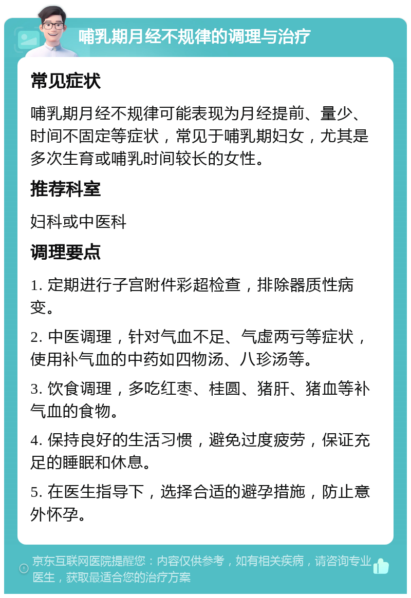 哺乳期月经不规律的调理与治疗 常见症状 哺乳期月经不规律可能表现为月经提前、量少、时间不固定等症状，常见于哺乳期妇女，尤其是多次生育或哺乳时间较长的女性。 推荐科室 妇科或中医科 调理要点 1. 定期进行子宫附件彩超检查，排除器质性病变。 2. 中医调理，针对气血不足、气虚两亏等症状，使用补气血的中药如四物汤、八珍汤等。 3. 饮食调理，多吃红枣、桂圆、猪肝、猪血等补气血的食物。 4. 保持良好的生活习惯，避免过度疲劳，保证充足的睡眠和休息。 5. 在医生指导下，选择合适的避孕措施，防止意外怀孕。