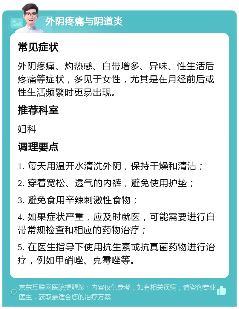 外阴疼痛与阴道炎 常见症状 外阴疼痛、灼热感、白带增多、异味、性生活后疼痛等症状，多见于女性，尤其是在月经前后或性生活频繁时更易出现。 推荐科室 妇科 调理要点 1. 每天用温开水清洗外阴，保持干燥和清洁； 2. 穿着宽松、透气的内裤，避免使用护垫； 3. 避免食用辛辣刺激性食物； 4. 如果症状严重，应及时就医，可能需要进行白带常规检查和相应的药物治疗； 5. 在医生指导下使用抗生素或抗真菌药物进行治疗，例如甲硝唑、克霉唑等。