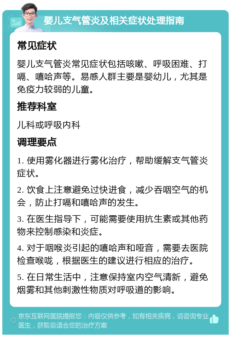 婴儿支气管炎及相关症状处理指南 常见症状 婴儿支气管炎常见症状包括咳嗽、呼吸困难、打嗝、嘻哈声等。易感人群主要是婴幼儿，尤其是免疫力较弱的儿童。 推荐科室 儿科或呼吸内科 调理要点 1. 使用雾化器进行雾化治疗，帮助缓解支气管炎症状。 2. 饮食上注意避免过快进食，减少吞咽空气的机会，防止打嗝和嘻哈声的发生。 3. 在医生指导下，可能需要使用抗生素或其他药物来控制感染和炎症。 4. 对于咽喉炎引起的嘻哈声和哑音，需要去医院检查喉咙，根据医生的建议进行相应的治疗。 5. 在日常生活中，注意保持室内空气清新，避免烟雾和其他刺激性物质对呼吸道的影响。