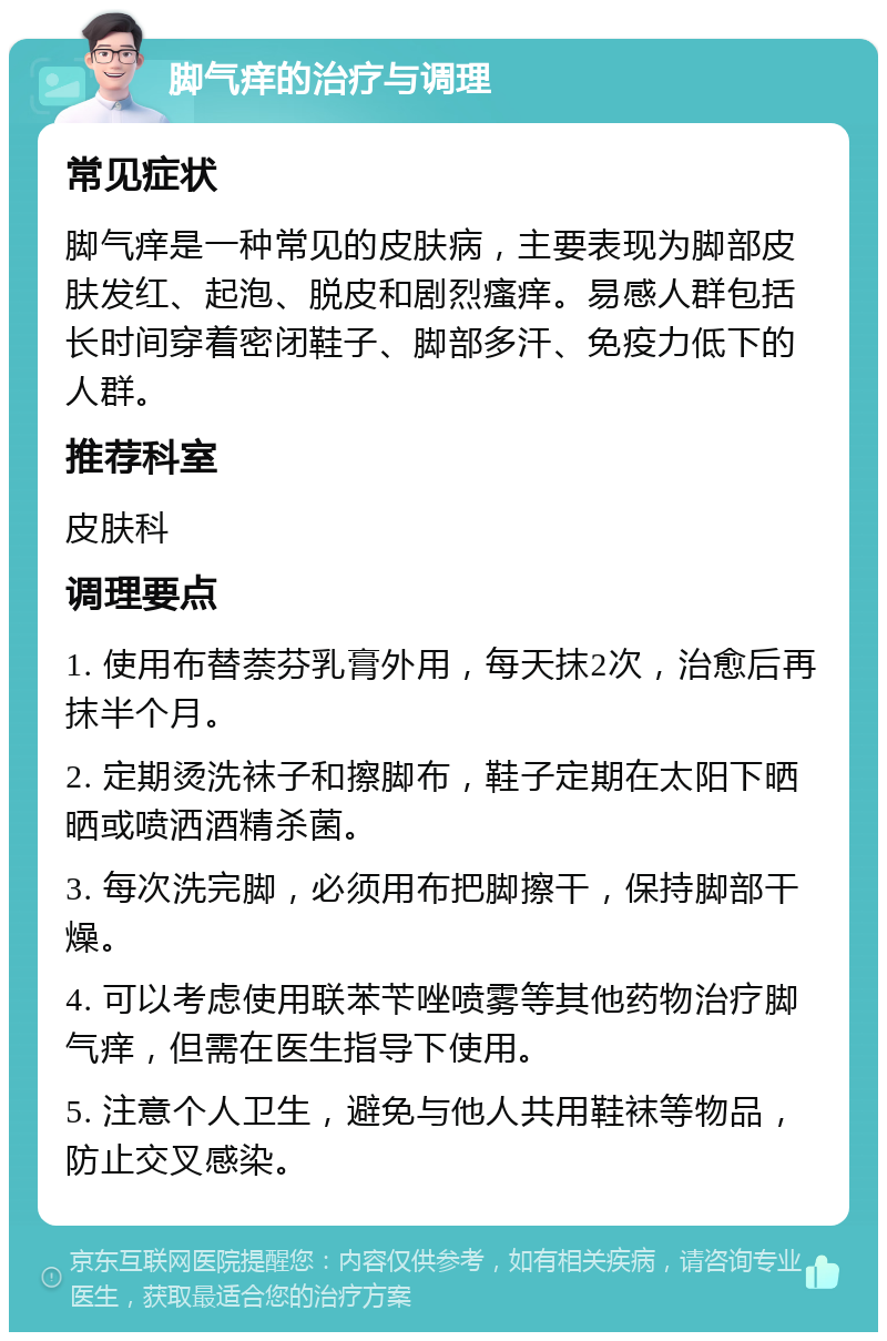 脚气痒的治疗与调理 常见症状 脚气痒是一种常见的皮肤病，主要表现为脚部皮肤发红、起泡、脱皮和剧烈瘙痒。易感人群包括长时间穿着密闭鞋子、脚部多汗、免疫力低下的人群。 推荐科室 皮肤科 调理要点 1. 使用布替萘芬乳膏外用，每天抹2次，治愈后再抹半个月。 2. 定期烫洗袜子和擦脚布，鞋子定期在太阳下晒晒或喷洒酒精杀菌。 3. 每次洗完脚，必须用布把脚擦干，保持脚部干燥。 4. 可以考虑使用联苯苄唑喷雾等其他药物治疗脚气痒，但需在医生指导下使用。 5. 注意个人卫生，避免与他人共用鞋袜等物品，防止交叉感染。