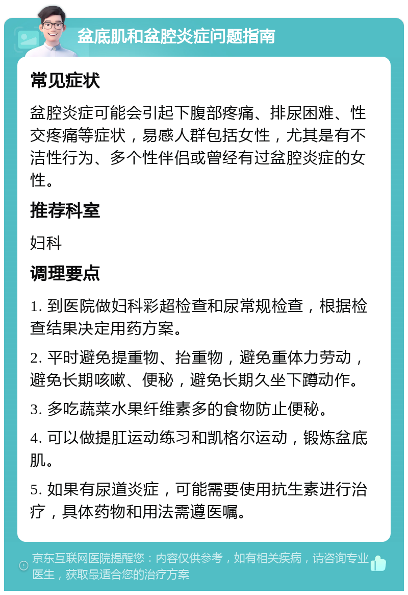 盆底肌和盆腔炎症问题指南 常见症状 盆腔炎症可能会引起下腹部疼痛、排尿困难、性交疼痛等症状，易感人群包括女性，尤其是有不洁性行为、多个性伴侣或曾经有过盆腔炎症的女性。 推荐科室 妇科 调理要点 1. 到医院做妇科彩超检查和尿常规检查，根据检查结果决定用药方案。 2. 平时避免提重物、抬重物，避免重体力劳动，避免长期咳嗽、便秘，避免长期久坐下蹲动作。 3. 多吃蔬菜水果纤维素多的食物防止便秘。 4. 可以做提肛运动练习和凯格尔运动，锻炼盆底肌。 5. 如果有尿道炎症，可能需要使用抗生素进行治疗，具体药物和用法需遵医嘱。