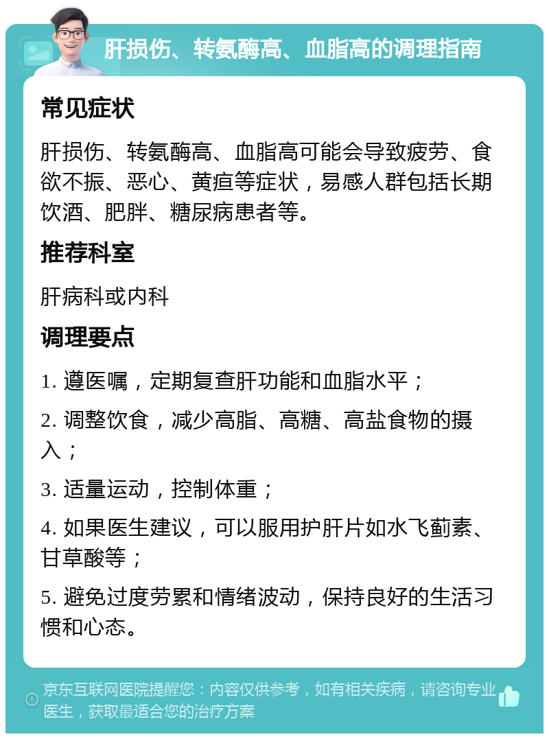 肝损伤、转氨酶高、血脂高的调理指南 常见症状 肝损伤、转氨酶高、血脂高可能会导致疲劳、食欲不振、恶心、黄疸等症状，易感人群包括长期饮酒、肥胖、糖尿病患者等。 推荐科室 肝病科或内科 调理要点 1. 遵医嘱，定期复查肝功能和血脂水平； 2. 调整饮食，减少高脂、高糖、高盐食物的摄入； 3. 适量运动，控制体重； 4. 如果医生建议，可以服用护肝片如水飞蓟素、甘草酸等； 5. 避免过度劳累和情绪波动，保持良好的生活习惯和心态。