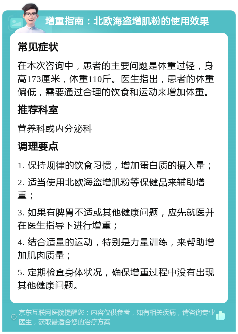 增重指南：北欧海盗增肌粉的使用效果 常见症状 在本次咨询中，患者的主要问题是体重过轻，身高173厘米，体重110斤。医生指出，患者的体重偏低，需要通过合理的饮食和运动来增加体重。 推荐科室 营养科或内分泌科 调理要点 1. 保持规律的饮食习惯，增加蛋白质的摄入量； 2. 适当使用北欧海盗增肌粉等保健品来辅助增重； 3. 如果有脾胃不适或其他健康问题，应先就医并在医生指导下进行增重； 4. 结合适量的运动，特别是力量训练，来帮助增加肌肉质量； 5. 定期检查身体状况，确保增重过程中没有出现其他健康问题。