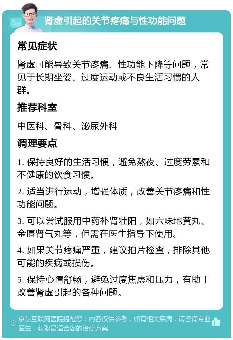 肾虚引起的关节疼痛与性功能问题 常见症状 肾虚可能导致关节疼痛、性功能下降等问题，常见于长期坐姿、过度运动或不良生活习惯的人群。 推荐科室 中医科、骨科、泌尿外科 调理要点 1. 保持良好的生活习惯，避免熬夜、过度劳累和不健康的饮食习惯。 2. 适当进行运动，增强体质，改善关节疼痛和性功能问题。 3. 可以尝试服用中药补肾壮阳，如六味地黄丸、金匮肾气丸等，但需在医生指导下使用。 4. 如果关节疼痛严重，建议拍片检查，排除其他可能的疾病或损伤。 5. 保持心情舒畅，避免过度焦虑和压力，有助于改善肾虚引起的各种问题。