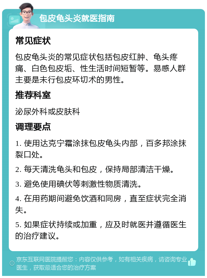 包皮龟头炎就医指南 常见症状 包皮龟头炎的常见症状包括包皮红肿、龟头疼痛、白色包皮垢、性生活时间短暂等。易感人群主要是未行包皮环切术的男性。 推荐科室 泌尿外科或皮肤科 调理要点 1. 使用达克宁霜涂抹包皮龟头内部，百多邦涂抹裂口处。 2. 每天清洗龟头和包皮，保持局部清洁干燥。 3. 避免使用碘伏等刺激性物质清洗。 4. 在用药期间避免饮酒和同房，直至症状完全消失。 5. 如果症状持续或加重，应及时就医并遵循医生的治疗建议。