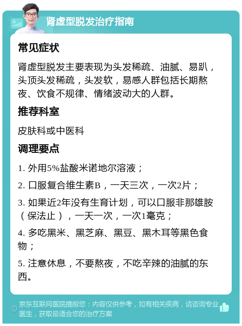 肾虚型脱发治疗指南 常见症状 肾虚型脱发主要表现为头发稀疏、油腻、易趴，头顶头发稀疏，头发软，易感人群包括长期熬夜、饮食不规律、情绪波动大的人群。 推荐科室 皮肤科或中医科 调理要点 1. 外用5%盐酸米诺地尔溶液； 2. 口服复合维生素B，一天三次，一次2片； 3. 如果近2年没有生育计划，可以口服非那雄胺（保法止），一天一次，一次1毫克； 4. 多吃黑米、黑芝麻、黑豆、黑木耳等黑色食物； 5. 注意休息，不要熬夜，不吃辛辣的油腻的东西。