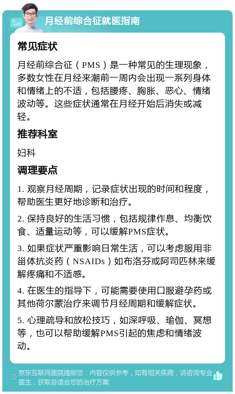 月经前综合征就医指南 常见症状 月经前综合征（PMS）是一种常见的生理现象，多数女性在月经来潮前一周内会出现一系列身体和情绪上的不适，包括腰疼、胸胀、恶心、情绪波动等。这些症状通常在月经开始后消失或减轻。 推荐科室 妇科 调理要点 1. 观察月经周期，记录症状出现的时间和程度，帮助医生更好地诊断和治疗。 2. 保持良好的生活习惯，包括规律作息、均衡饮食、适量运动等，可以缓解PMS症状。 3. 如果症状严重影响日常生活，可以考虑服用非甾体抗炎药（NSAIDs）如布洛芬或阿司匹林来缓解疼痛和不适感。 4. 在医生的指导下，可能需要使用口服避孕药或其他荷尔蒙治疗来调节月经周期和缓解症状。 5. 心理疏导和放松技巧，如深呼吸、瑜伽、冥想等，也可以帮助缓解PMS引起的焦虑和情绪波动。