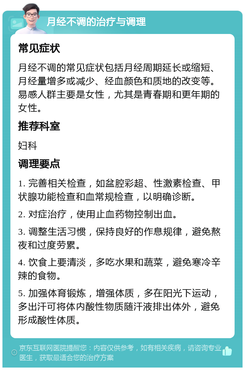 月经不调的治疗与调理 常见症状 月经不调的常见症状包括月经周期延长或缩短、月经量增多或减少、经血颜色和质地的改变等。易感人群主要是女性，尤其是青春期和更年期的女性。 推荐科室 妇科 调理要点 1. 完善相关检查，如盆腔彩超、性激素检查、甲状腺功能检查和血常规检查，以明确诊断。 2. 对症治疗，使用止血药物控制出血。 3. 调整生活习惯，保持良好的作息规律，避免熬夜和过度劳累。 4. 饮食上要清淡，多吃水果和蔬菜，避免寒冷辛辣的食物。 5. 加强体育锻炼，增强体质，多在阳光下运动，多出汗可将体内酸性物质随汗液排出体外，避免形成酸性体质。