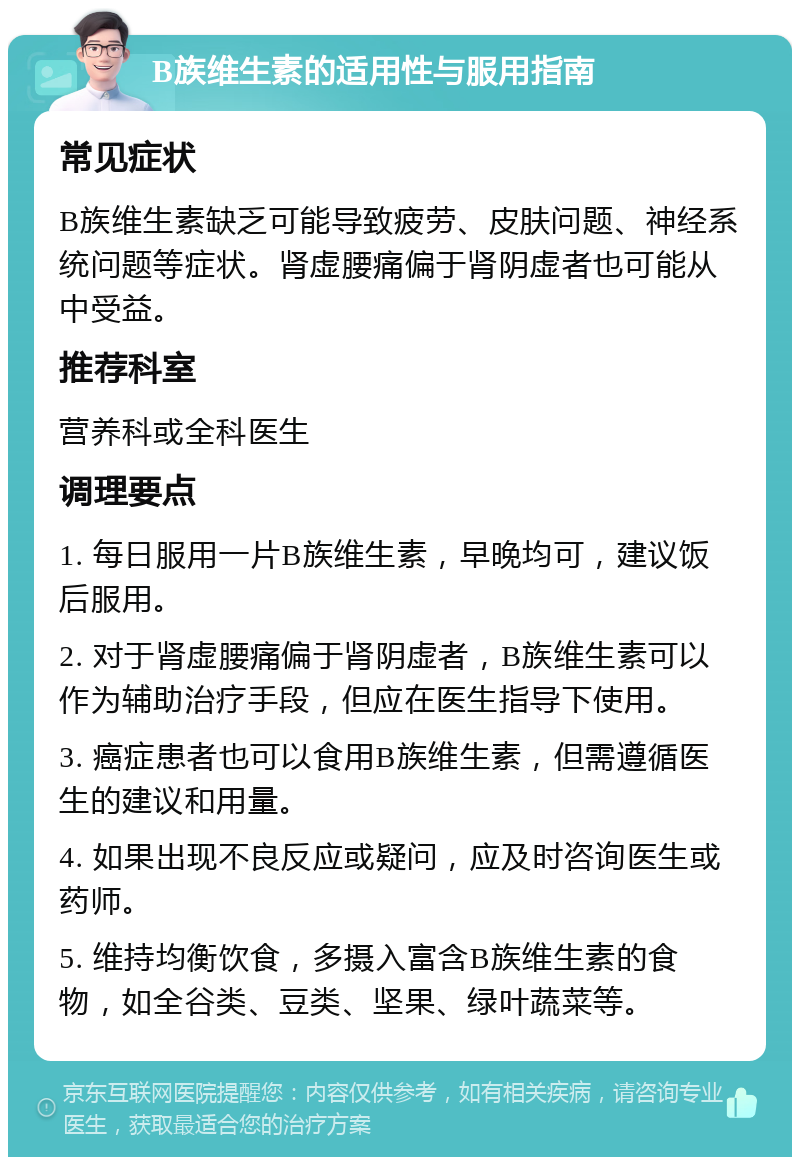 B族维生素的适用性与服用指南 常见症状 B族维生素缺乏可能导致疲劳、皮肤问题、神经系统问题等症状。肾虚腰痛偏于肾阴虚者也可能从中受益。 推荐科室 营养科或全科医生 调理要点 1. 每日服用一片B族维生素，早晚均可，建议饭后服用。 2. 对于肾虚腰痛偏于肾阴虚者，B族维生素可以作为辅助治疗手段，但应在医生指导下使用。 3. 癌症患者也可以食用B族维生素，但需遵循医生的建议和用量。 4. 如果出现不良反应或疑问，应及时咨询医生或药师。 5. 维持均衡饮食，多摄入富含B族维生素的食物，如全谷类、豆类、坚果、绿叶蔬菜等。