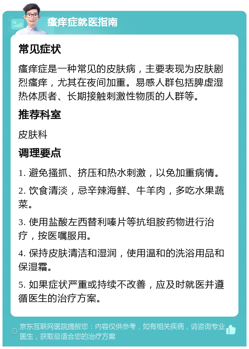 瘙痒症就医指南 常见症状 瘙痒症是一种常见的皮肤病，主要表现为皮肤剧烈瘙痒，尤其在夜间加重。易感人群包括脾虚湿热体质者、长期接触刺激性物质的人群等。 推荐科室 皮肤科 调理要点 1. 避免搔抓、挤压和热水刺激，以免加重病情。 2. 饮食清淡，忌辛辣海鲜、牛羊肉，多吃水果蔬菜。 3. 使用盐酸左西替利嗪片等抗组胺药物进行治疗，按医嘱服用。 4. 保持皮肤清洁和湿润，使用温和的洗浴用品和保湿霜。 5. 如果症状严重或持续不改善，应及时就医并遵循医生的治疗方案。