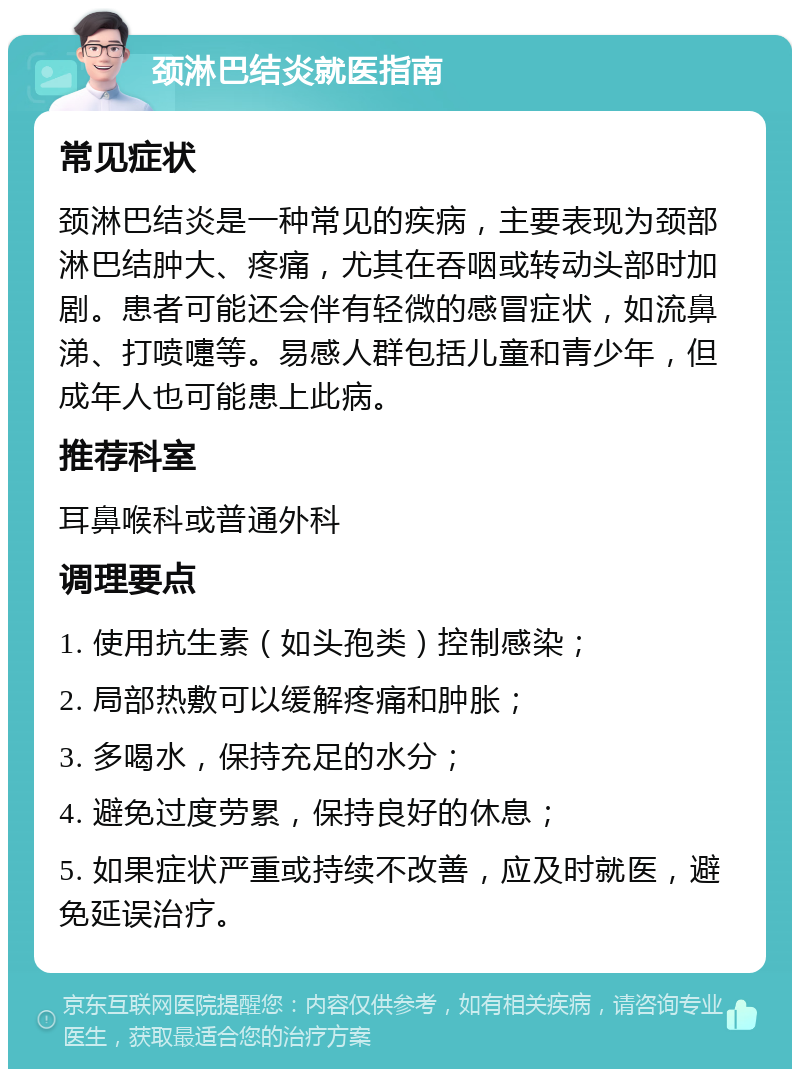 颈淋巴结炎就医指南 常见症状 颈淋巴结炎是一种常见的疾病，主要表现为颈部淋巴结肿大、疼痛，尤其在吞咽或转动头部时加剧。患者可能还会伴有轻微的感冒症状，如流鼻涕、打喷嚏等。易感人群包括儿童和青少年，但成年人也可能患上此病。 推荐科室 耳鼻喉科或普通外科 调理要点 1. 使用抗生素（如头孢类）控制感染； 2. 局部热敷可以缓解疼痛和肿胀； 3. 多喝水，保持充足的水分； 4. 避免过度劳累，保持良好的休息； 5. 如果症状严重或持续不改善，应及时就医，避免延误治疗。